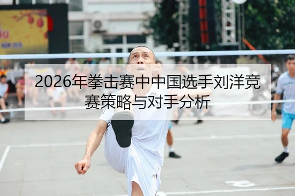 2026年拳击赛中中国选手刘洋竞赛策略与对手分析