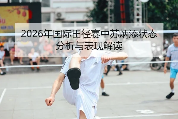 2026年国际田径赛中苏炳添状态分析与表现解读
