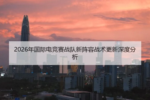 2026年国际电竞赛战队新阵容战术更新深度分析