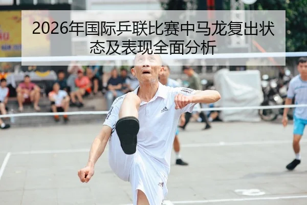2026年国际乒联比赛中马龙复出状态及表现全面分析